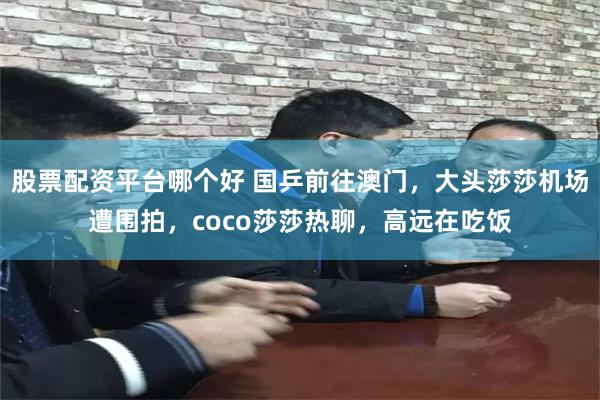 股票配资平台哪个好 国乒前往澳门，大头莎莎机场遭围拍，coco莎莎热聊，高远在吃饭