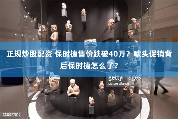 正规炒股配资 保时捷售价跌破40万？噱头促销背后保时捷怎么了？