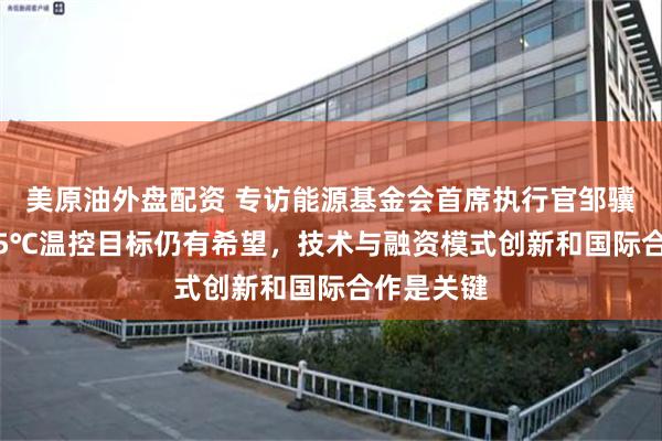 美原油外盘配资 专访能源基金会首席执行官邹骥：实现1.5℃温控目标仍有希望，技术与融资模式创新和国际合作是关键