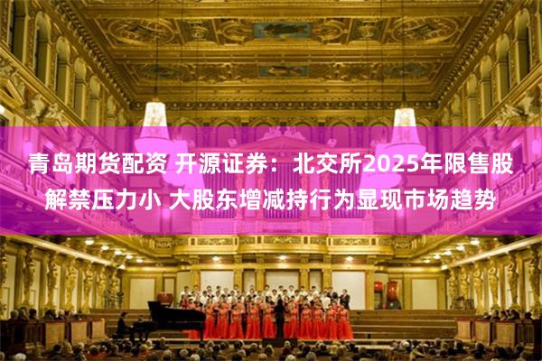 青岛期货配资 开源证券：北交所2025年限售股解禁压力小 大股东增减持行为显现市场趋势