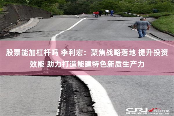 股票能加杠杆吗 李利宏：聚焦战略落地 提升投资效能 助力打造能建特色新质生产力