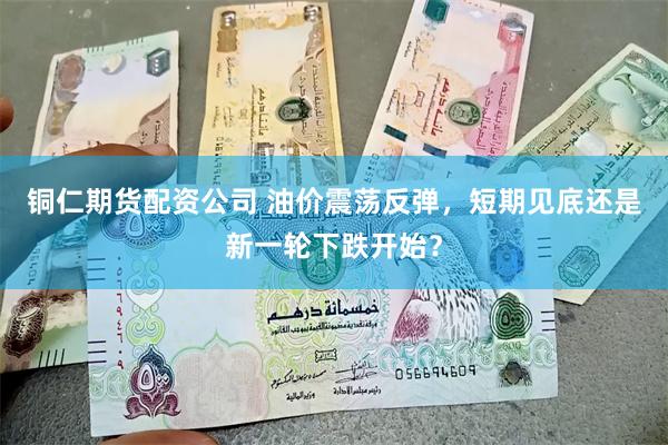 铜仁期货配资公司 油价震荡反弹，短期见底还是新一轮下跌开始？