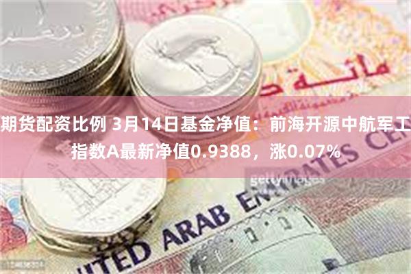 期货配资比例 3月14日基金净值：前海开源中航军工指数A最新净值0.9388，涨0.07%