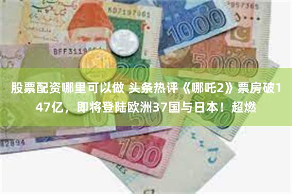 股票配资哪里可以做 头条热评《哪吒2》票房破147亿，即将登陆欧洲37国与日本！超燃