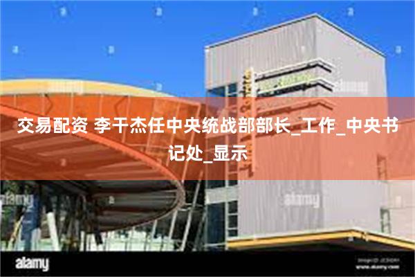 交易配资 李干杰任中央统战部部长_工作_中央书记处_显示