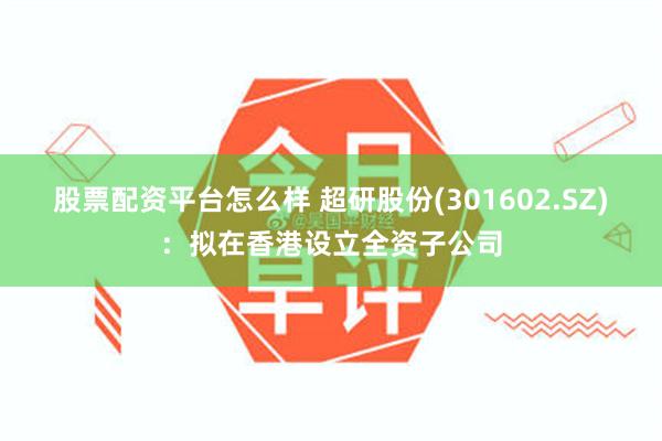 股票配资平台怎么样 超研股份(301602.SZ)：拟在香港设立全资子公司