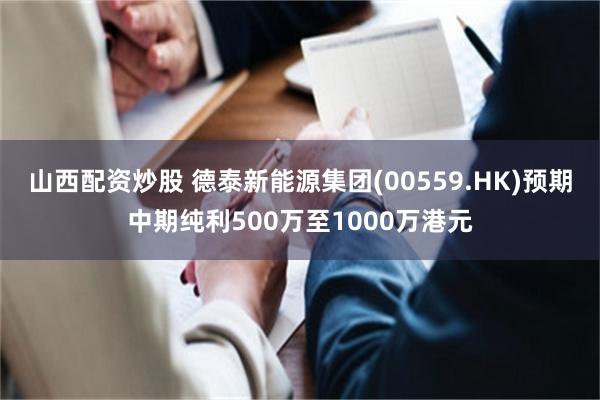 山西配资炒股 德泰新能源集团(00559.HK)预期中期纯利500万至1000万港元