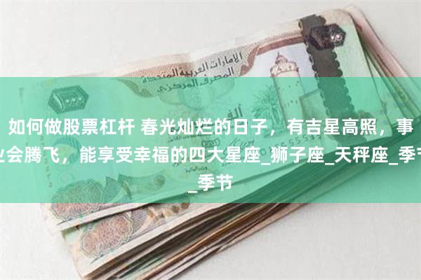 如何做股票杠杆 春光灿烂的日子，有吉星高照，事业会腾飞，能享受幸福的四大星座_狮子座_天秤座_季节