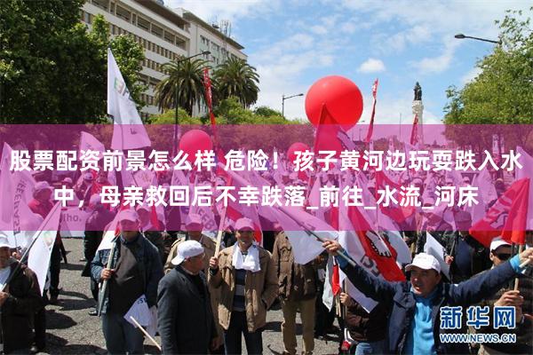股票配资前景怎么样 危险！孩子黄河边玩耍跌入水中，母亲救回后不幸跌落_前往_水流_河床