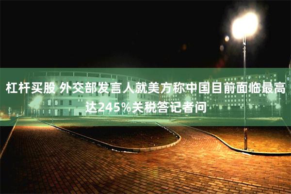 杠杆买股 外交部发言人就美方称中国目前面临最高达245%关税答记者问