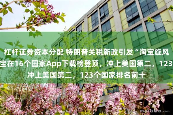 杠杆证券资本分配 特朗普关税新政引发“淘宝旋风”火遍全球！淘宝在16个国家App下载榜登顶，冲上美国第二，123个国家排名前十