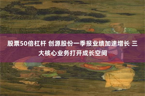 股票50倍杠杆 创源股份一季报业绩加速增长 三大核心业务打开成长空间
