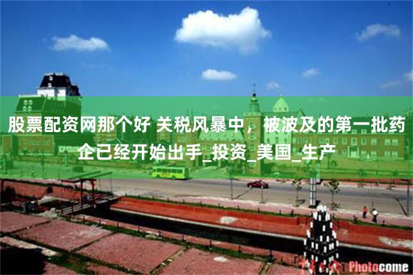 股票配资网那个好 关税风暴中，被波及的第一批药企已经开始出手_投资_美国_生产