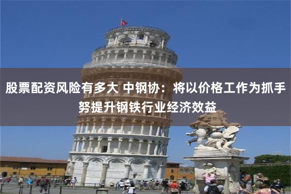股票配资风险有多大 中钢协：将以价格工作为抓手 努提升钢铁行业经济效益