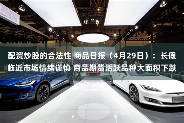 配资炒股的合法性 商品日报（4月29日）：长假临近市场情绪谨慎 商品期货活跃品种大面积下跌