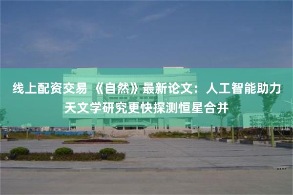 线上配资交易 《自然》最新论文：人工智能助力天文学研究更快探测恒星合并