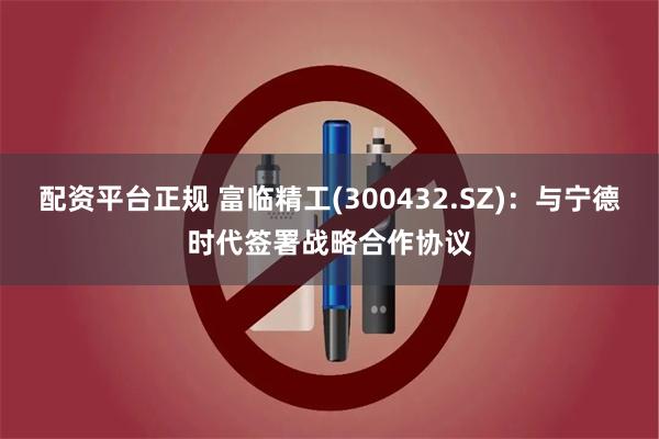 配资平台正规 富临精工(300432.SZ)：与宁德时代签署战略合作协议