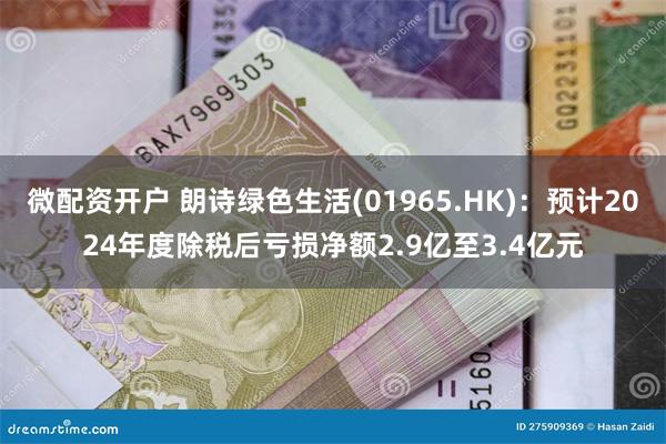 微配资开户 朗诗绿色生活(01965.HK)：预计2024年度除税后亏损净额2.9亿至3.4亿元