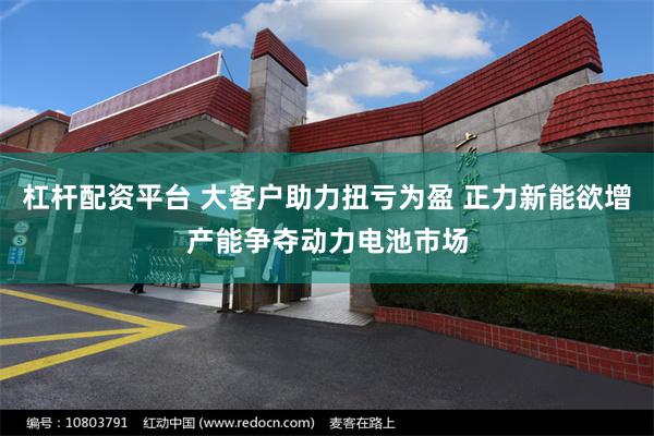 杠杆配资平台 大客户助力扭亏为盈 正力新能欲增产能争夺动力电池市场