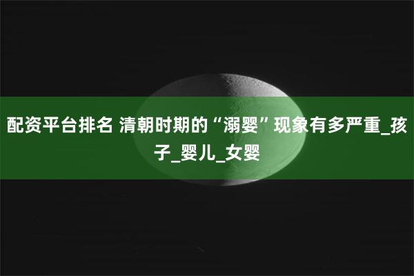 配资平台排名 清朝时期的“溺婴”现象有多严重_孩子_婴儿_女婴