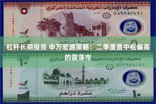 杠杆长期投资 申万宏源策略：二季度是中枢偏高的震荡市