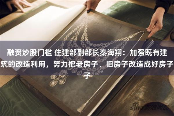 融资炒股门槛 住建部副部长秦海翔：加强既有建筑的改造利用，努力把老房子、旧房子改造成好房子