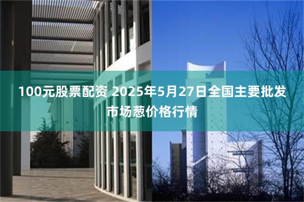 100元股票配资 2025年5月27日全国主要批发市场葱价格行情