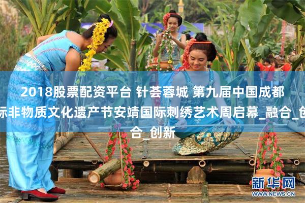 2018股票配资平台 针荟蓉城 第九届中国成都国际非物质文化遗产节安靖国际刺绣艺术周启幕_融合_创新