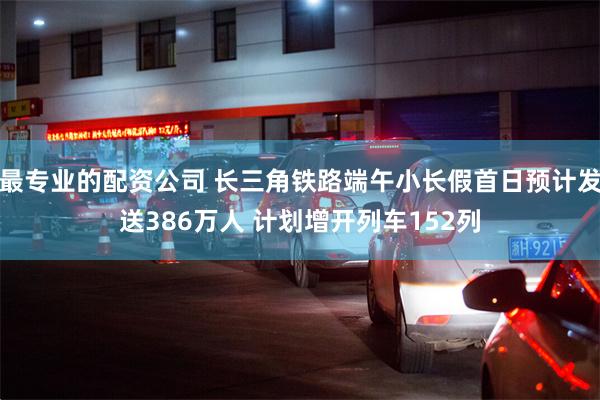 最专业的配资公司 长三角铁路端午小长假首日预计发送386万人 计划增开列车152列