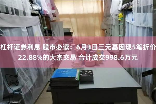 杠杆证券利息 股市必读：6月3日三元基因现5笔折价22.88%的大宗交易 合计成交998.6万元
