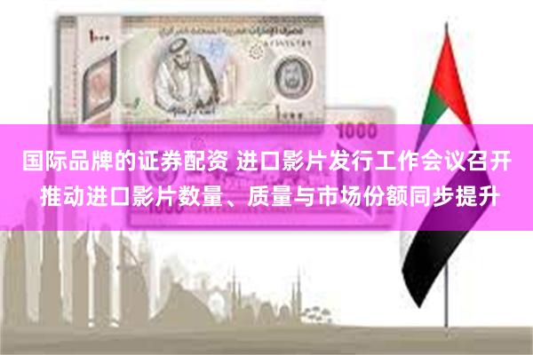 国际品牌的证券配资 进口影片发行工作会议召开 推动进口影片数量、质量与市场份额同步提升