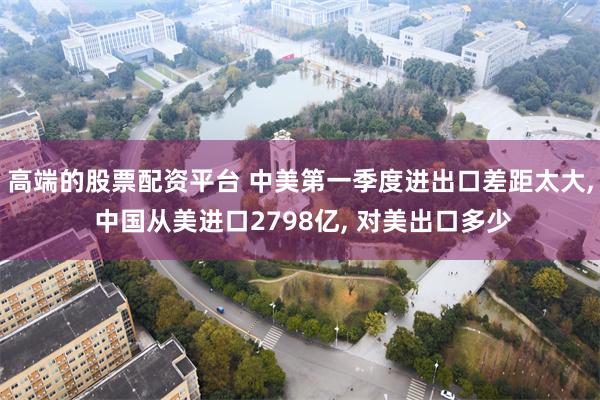 高端的股票配资平台 中美第一季度进出口差距太大, 中国从美进口2798亿, 对美出口多少