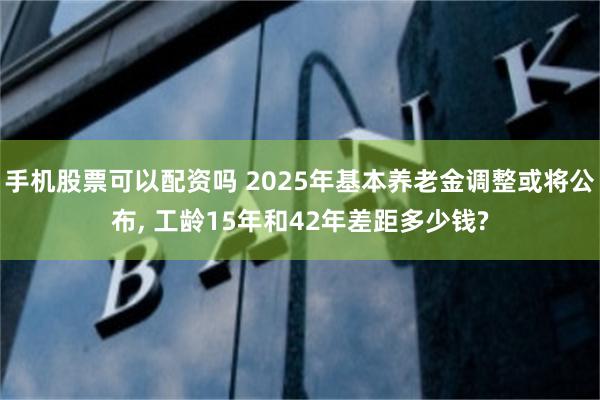 手机股票可以配资吗 2025年基本养老金调整或将公布, 工龄15年和42年差距多少钱?
