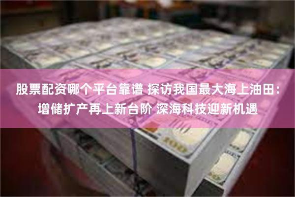 股票配资哪个平台靠谱 探访我国最大海上油田：增储扩产再上新台阶 深海科技迎新机遇