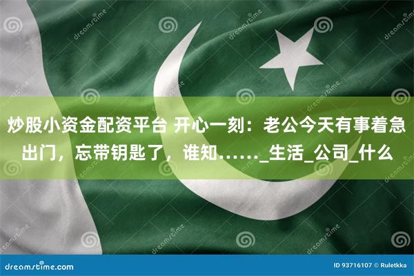 炒股小资金配资平台 开心一刻：老公今天有事着急出门，忘带钥匙了，谁知……_生活_公司_什么