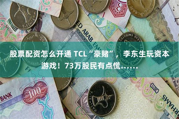 股票配资怎么开通 TCL“豪赌”，李东生玩资本游戏！73万股民有点慌……