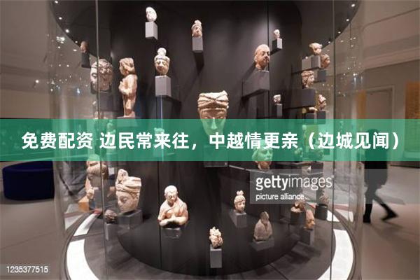 免费配资 边民常来往，中越情更亲（边城见闻）