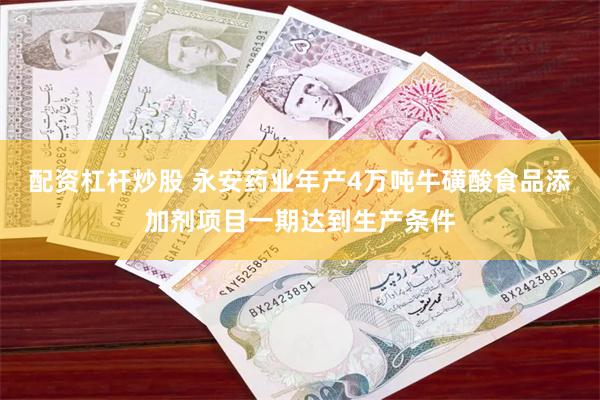 配资杠杆炒股 永安药业年产4万吨牛磺酸食品添加剂项目一期达到生产条件
