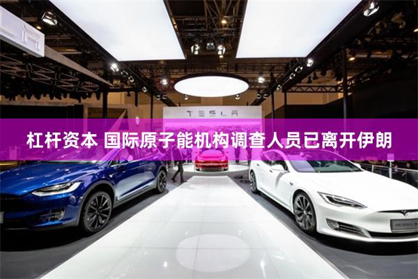 杠杆资本 国际原子能机构调查人员已离开伊朗